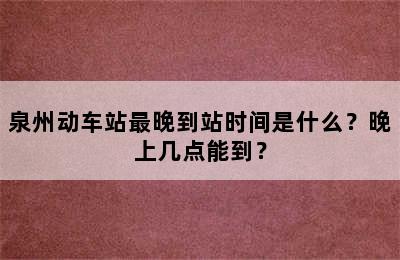 泉州动车站最晚到站时间是什么？晚上几点能到？