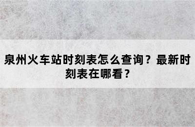 泉州火车站时刻表怎么查询？最新时刻表在哪看？