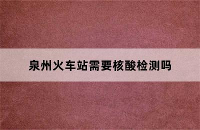 泉州火车站需要核酸检测吗