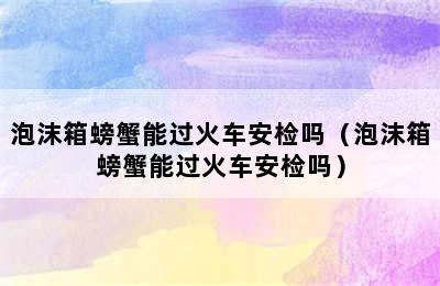 泡沫箱螃蟹能过火车安检吗（泡沫箱螃蟹能过火车安检吗）