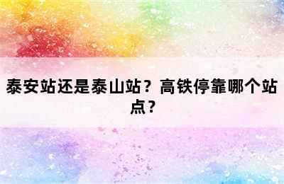 泰安站还是泰山站？高铁停靠哪个站点？