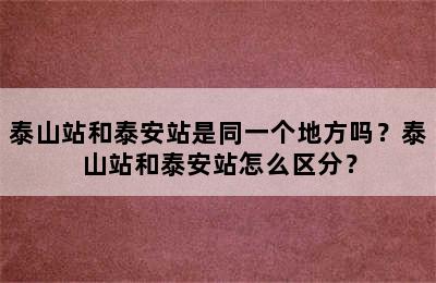 泰山站和泰安站是同一个地方吗？泰山站和泰安站怎么区分？