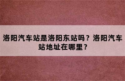 洛阳汽车站是洛阳东站吗？洛阳汽车站地址在哪里？