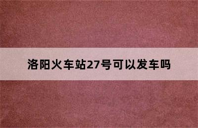 洛阳火车站27号可以发车吗