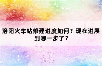 洛阳火车站修建进度如何？现在进展到哪一步了？