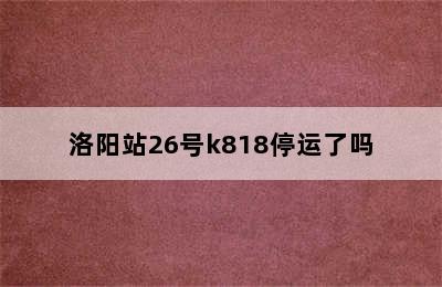 洛阳站26号k818停运了吗