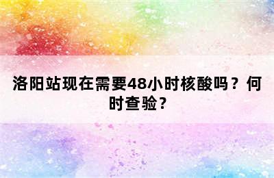 洛阳站现在需要48小时核酸吗？何时查验？