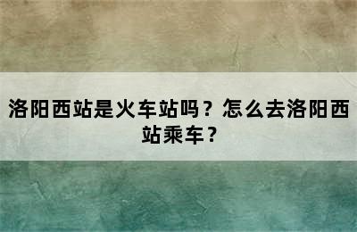 洛阳西站是火车站吗？怎么去洛阳西站乘车？