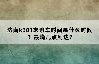 济南k301末班车时间是什么时候？最晚几点到达？