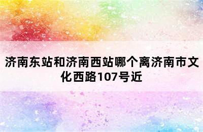 济南东站和济南西站哪个离济南市文化西路107号近