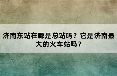 济南东站在哪是总站吗？它是济南最大的火车站吗？