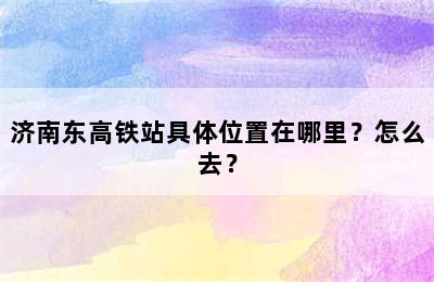 济南东高铁站具体位置在哪里？怎么去？