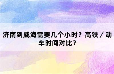 济南到威海需要几个小时？高铁／动车时间对比？