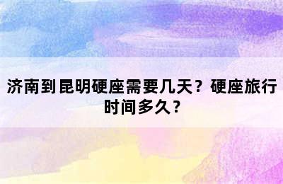 济南到昆明硬座需要几天？硬座旅行时间多久？