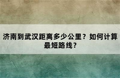 济南到武汉距离多少公里？如何计算最短路线？