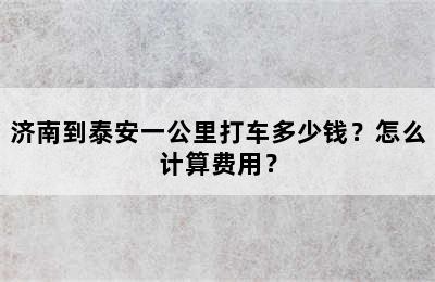 济南到泰安一公里打车多少钱？怎么计算费用？