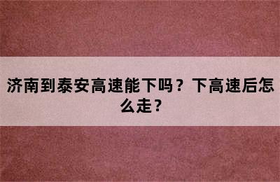 济南到泰安高速能下吗？下高速后怎么走？