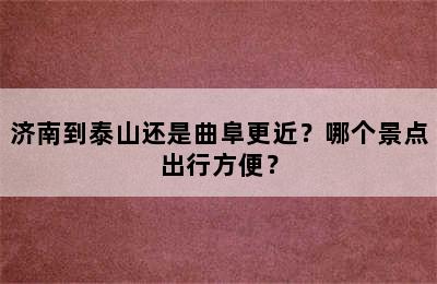 济南到泰山还是曲阜更近？哪个景点出行方便？