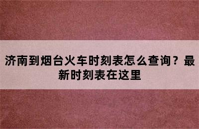 济南到烟台火车时刻表怎么查询？最新时刻表在这里