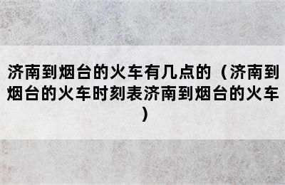 济南到烟台的火车有几点的（济南到烟台的火车时刻表济南到烟台的火车）