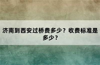 济南到西安过桥费多少？收费标准是多少？