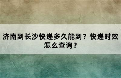 济南到长沙快递多久能到？快递时效怎么查询？