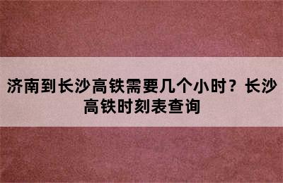 济南到长沙高铁需要几个小时？长沙高铁时刻表查询