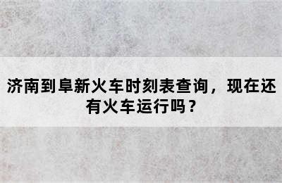 济南到阜新火车时刻表查询，现在还有火车运行吗？