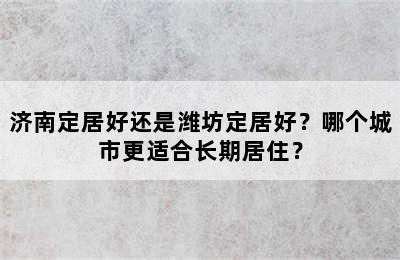 济南定居好还是潍坊定居好？哪个城市更适合长期居住？