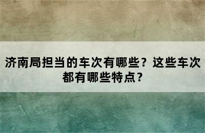 济南局担当的车次有哪些？这些车次都有哪些特点？