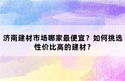 济南建材市场哪家最便宜？如何挑选性价比高的建材？