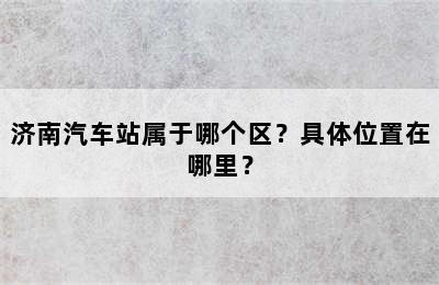 济南汽车站属于哪个区？具体位置在哪里？