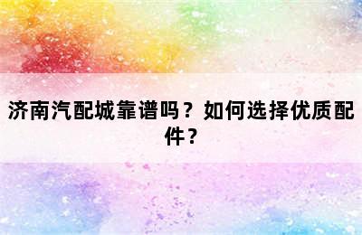 济南汽配城靠谱吗？如何选择优质配件？