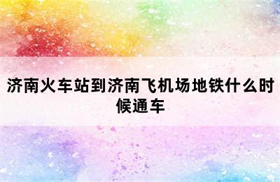 济南火车站到济南飞机场地铁什么时候通车