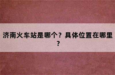 济南火车站是哪个？具体位置在哪里？