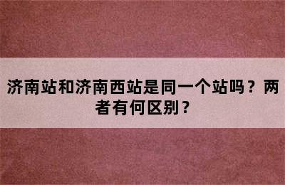 济南站和济南西站是同一个站吗？两者有何区别？