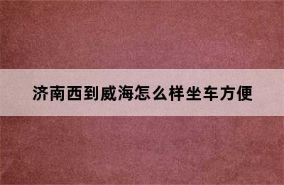 济南西到威海怎么样坐车方便