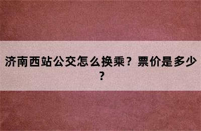 济南西站公交怎么换乘？票价是多少？