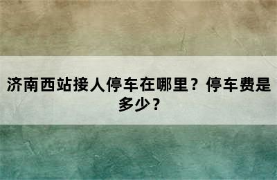 济南西站接人停车在哪里？停车费是多少？