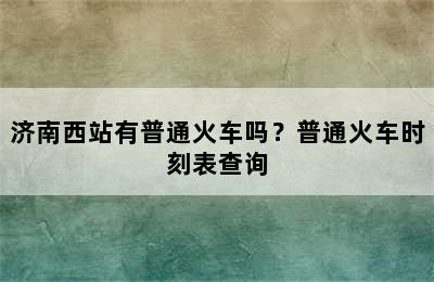 济南西站有普通火车吗？普通火车时刻表查询