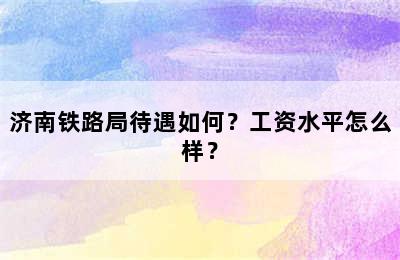 济南铁路局待遇如何？工资水平怎么样？