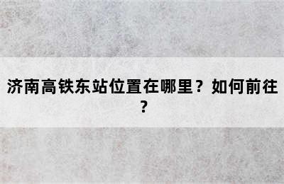 济南高铁东站位置在哪里？如何前往？