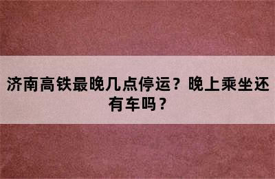 济南高铁最晚几点停运？晚上乘坐还有车吗？