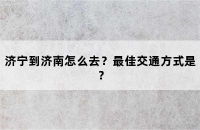 济宁到济南怎么去？最佳交通方式是？