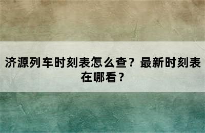 济源列车时刻表怎么查？最新时刻表在哪看？