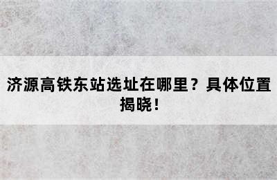 济源高铁东站选址在哪里？具体位置揭晓！