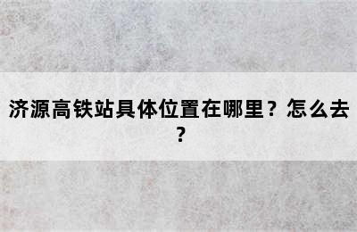 济源高铁站具体位置在哪里？怎么去？