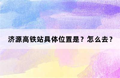 济源高铁站具体位置是？怎么去？