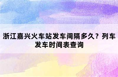 浙江嘉兴火车站发车间隔多久？列车发车时间表查询