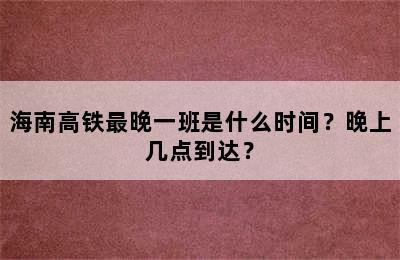 海南高铁最晚一班是什么时间？晚上几点到达？